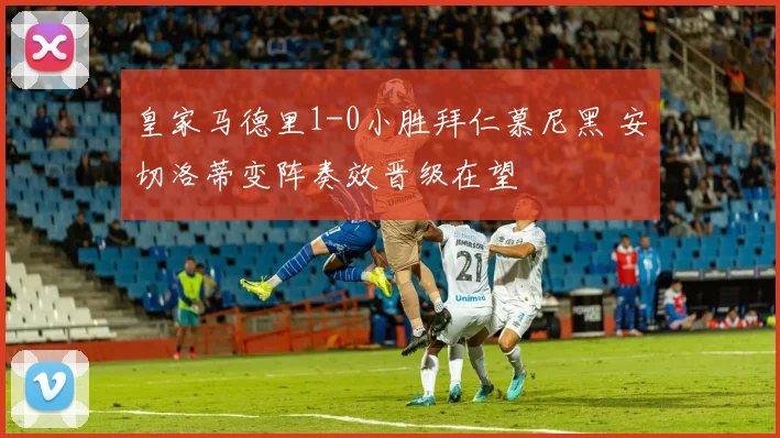 皇家马德里1-0小胜拜仁慕尼黑 安切洛蒂变阵奏效晋级在望